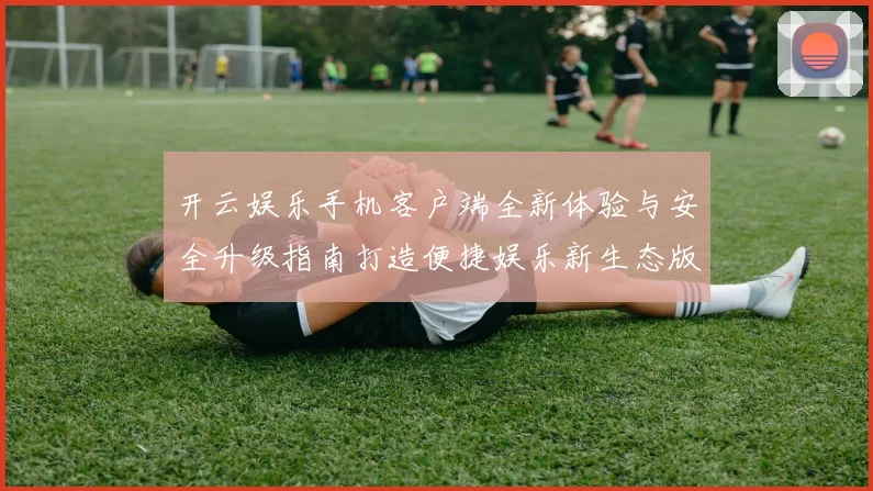 开云娱乐手机客户端全新体验与安全升级指南打造便捷娱乐新生态版