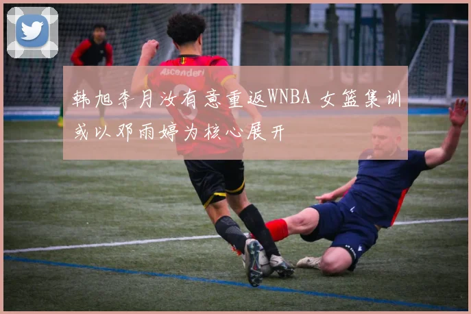 韩旭李月汝有意重返WNBA 女篮集训或以邓雨婷为核心展开