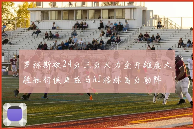 罗林斯砍24分三分火力全开雄鹿大胜独行侠库兹马AJ格林高分助阵