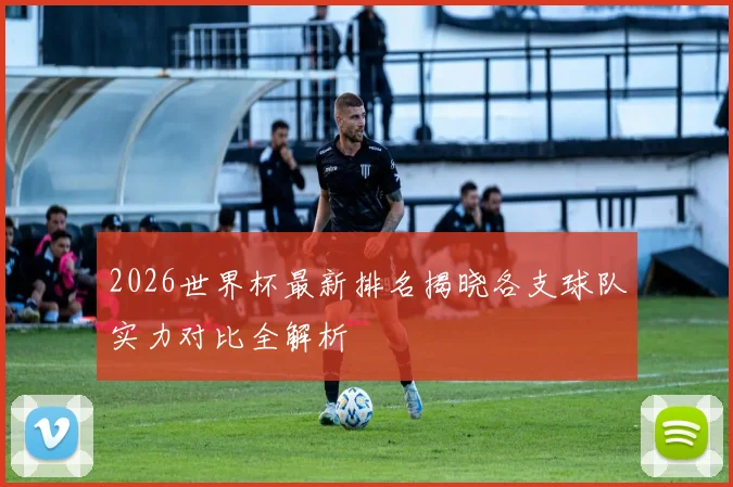 2026世界杯最新排名揭晓各支球队实力对比全解析