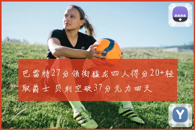 巴雷特27分领衔猛龙四人得分20+轻取爵士 贝利空砍37分无力回天