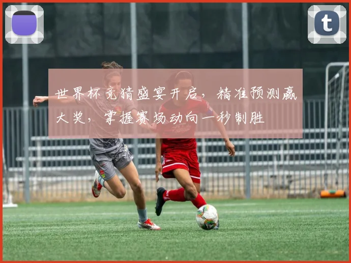 世界杯竞猜盛宴开启，精准预测赢大奖，掌握赛场动向一秒制胜