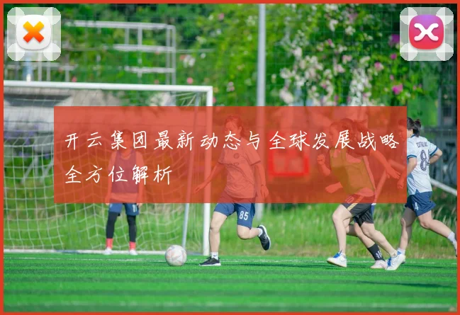 开云集团最新动态与全球发展战略全方位解析