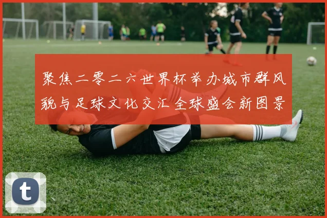 聚焦二零二六世界杯举办城市群风貌与足球文化交汇全球盛会新图景